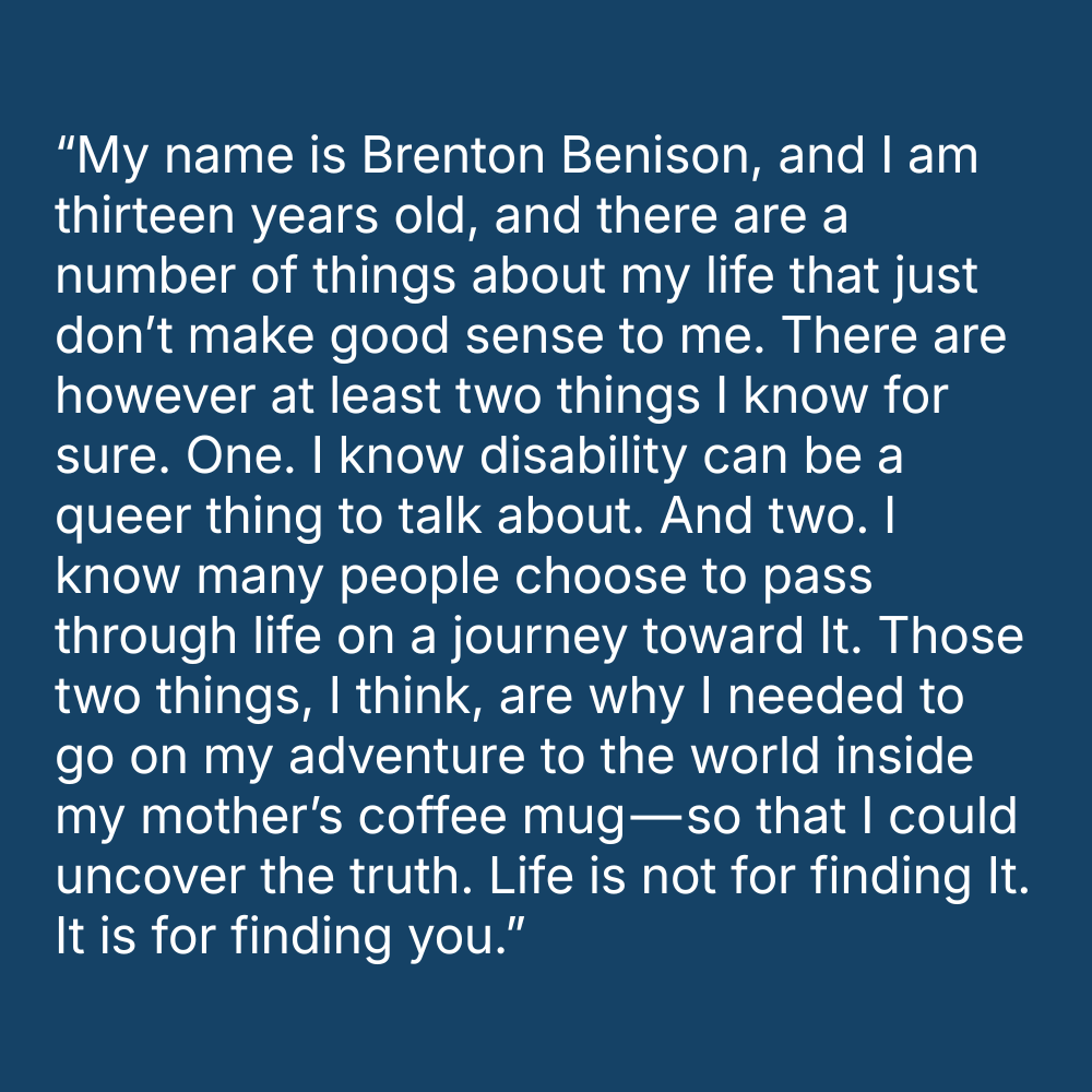 Quote on blue background: “My name is Brenton Benison, and I am thirteen years old, and there are a number of things about my life that just don’t make good sense to me. There are however at least two things I know for sure. One. I know disability can be a queer thing to talk about. And two. I know many people choose to pass through life on a journey toward It. Those two things, I think, are why I needed to go on my adventure to the world inside my mother’s coffee mug — so that I could uncover the truth. Life is not for finding It. It is for finding you.”